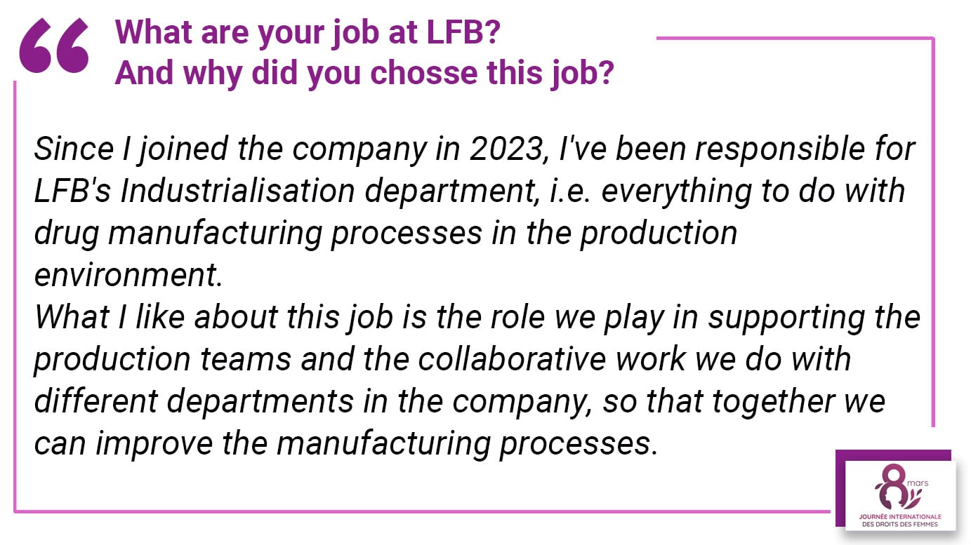 What are your job at LFB? And why did you chosse this job? Since I joined the company in 2023, I've been responsible for LFB's Industrialisation department, i.e. everything to do with drug manufacturing processes in the production environment. What I like about this job is the role we play in supporting the production teams and the collaborative work we do with different departments in the company, so that together we can improve the manufacturing processes.