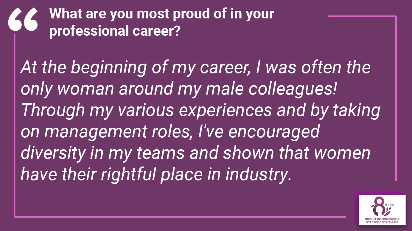 What are you most proud of in your professional career? At the beginning of my career, I was often the only woman around my male colleagues! Through my various experiences and by taking on management roles, I've encouraged diversity in my teams and shown that women have their rightful place in industry.