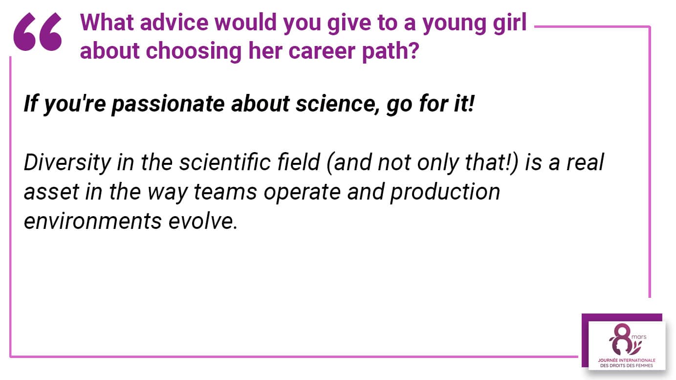 What advice would you give to a young girl about choosing her career path? If you're passionate about science, go for it! Diversity in the scientific field (and not only that!) is a real asset in the way teams operate and production environments evolve.
